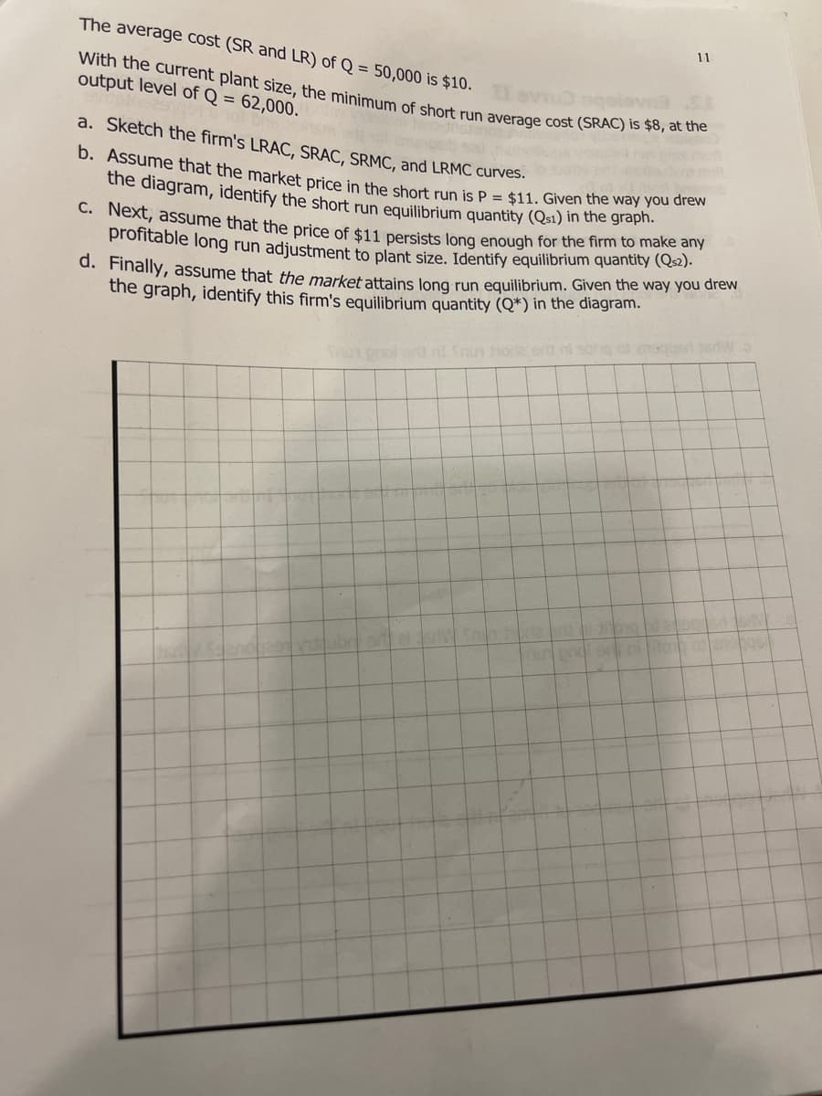 b. Assume that the market price in the short run is P = $11. Given the way you drew
the diagram, identify the short run equilibrium quantity (Qsı) in the graph.
With the current plant size, the minimum of short run average cost (SRAC) is $8, at the
The average cost (SR and LR) of Q = 50,000 is $10.
11
output level of Q = 62,000.
a. Sketch the firm's LRAC, SRAC, SRMC, and LRMC curves.
C. Next, assume that the price of $11 ersists long enough for the firm to make any
profitable long run adjustment to plant size. Identify equilibrium quantity (Qs2).
d. Finally, assume that the market attains long run eguilibrium. Given the way you drew
the graph, identify this firm's equilibrium quantity (Q*) in the diagram.
ot enogusd tedw o
Tur pnol orlt nt Snn horle ert
