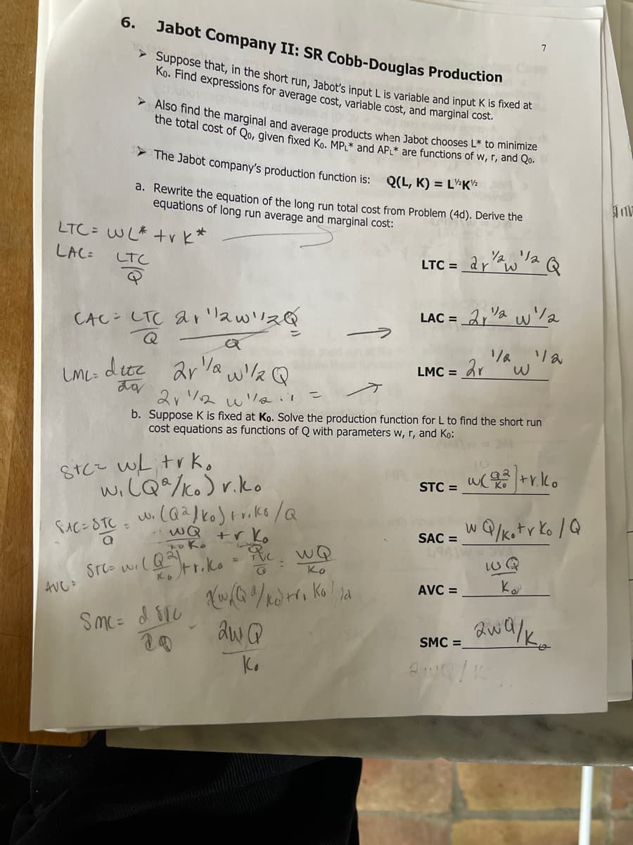 > Suppose that, in the short run, Jabot's input L is variable and input K is fixed at
> Also find the marginal and average products when Jabot chooses L* to minimize
6.
Jabot Company II: SR Cobb-Douglas Production
Ko. Find expressions for average cost, variable cost, and marginal cost.
oubo
ot bei
the total cost of Qo, given fixed Ko. MP,* and AP* are functions of w, r, and Qo.
> The Jabot company's production function is:
Q(L, K) = L½K½
a. Rewrite the equation of the long run total cost from Problem (4d). Derive the
equations of long run average and marginal cost:
LTC= WL* +r k*
LAC:
リa
arw
しtC
LTC =
LAC =
CAC- LTC ar'awリス@
Q
due ar Va w/la Q
LMC = dr
LML=
こ
b. Suppose K is fixed at Ko. Solve the production function for L to find the short run
cost equations as functions of Q with parameters w, r, and Ko:
Stcz wL trk,
wiCQ%/Ko) r.ko
STC =
w Q/katr Ko /Q
wQ +r Ko
to Ko
SAC =
wQ
Ko
Ko
AVC =
AVC:
SMC =
Ko
