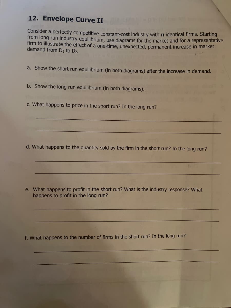 12. Envelope Curve II
Consider a perfectly competitive constant-cost industry with n identical firms. Starting
from long run industry equilibrium, use diagrams for the market and for a representative
firm to illustrate the effect of a one-time, unexpected, permanent increase In market
demand from Di to D2.
a. Show the short run equilibrium (in both diagrams) after the increase in demand.
b. Show the long run equilibrium (in both diagrams).
c. What happens to price in the short run? In the long run?
d. What happens to the quantity sold by the firm in the short run? In the long run?
e. What happens to profit in the short run? What is the industry response? What
happens to profit in the long run?
f. What happens to the number of firms in the short run? In the long run?
