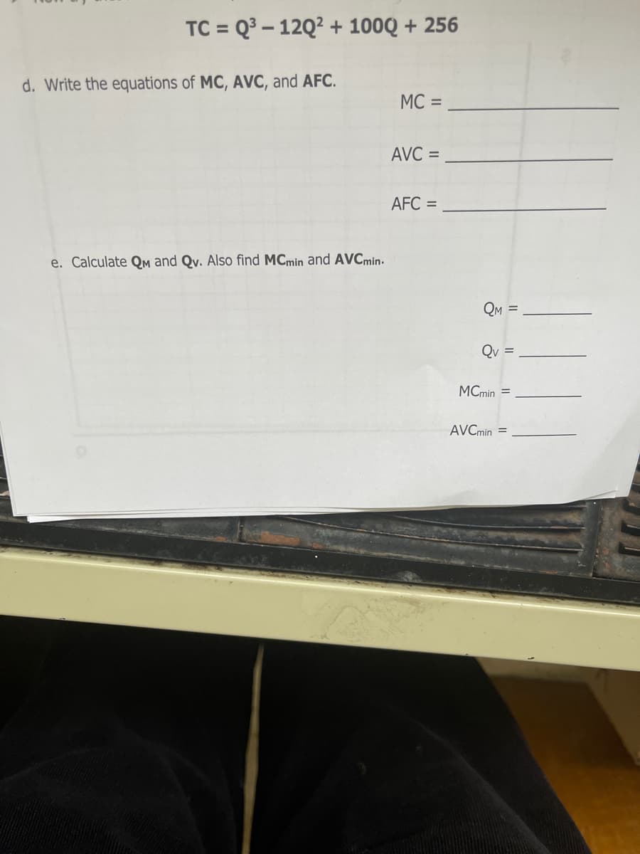 TC = Q3 – 12Q2 + 100Q + 256
d. Write the equations of MC, AVC, and AFC.
MC =
AVC =
AFC =
e. Calculate Qm and Qv. Also find MCmin and AVCmin.
QM =
Qv
MCmin =
AVCmin =
