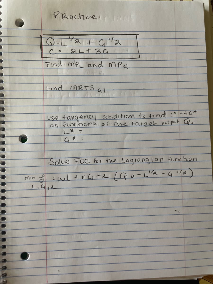 PRactice:
Q=L"a t G ta
2LT34
Find mP, and mPa
Find MRTS at
Use tangency condinien to find ct and G*
as finchens of the toaiget out put Qo
し* -
Solue FOC for the Lagrangian functron
