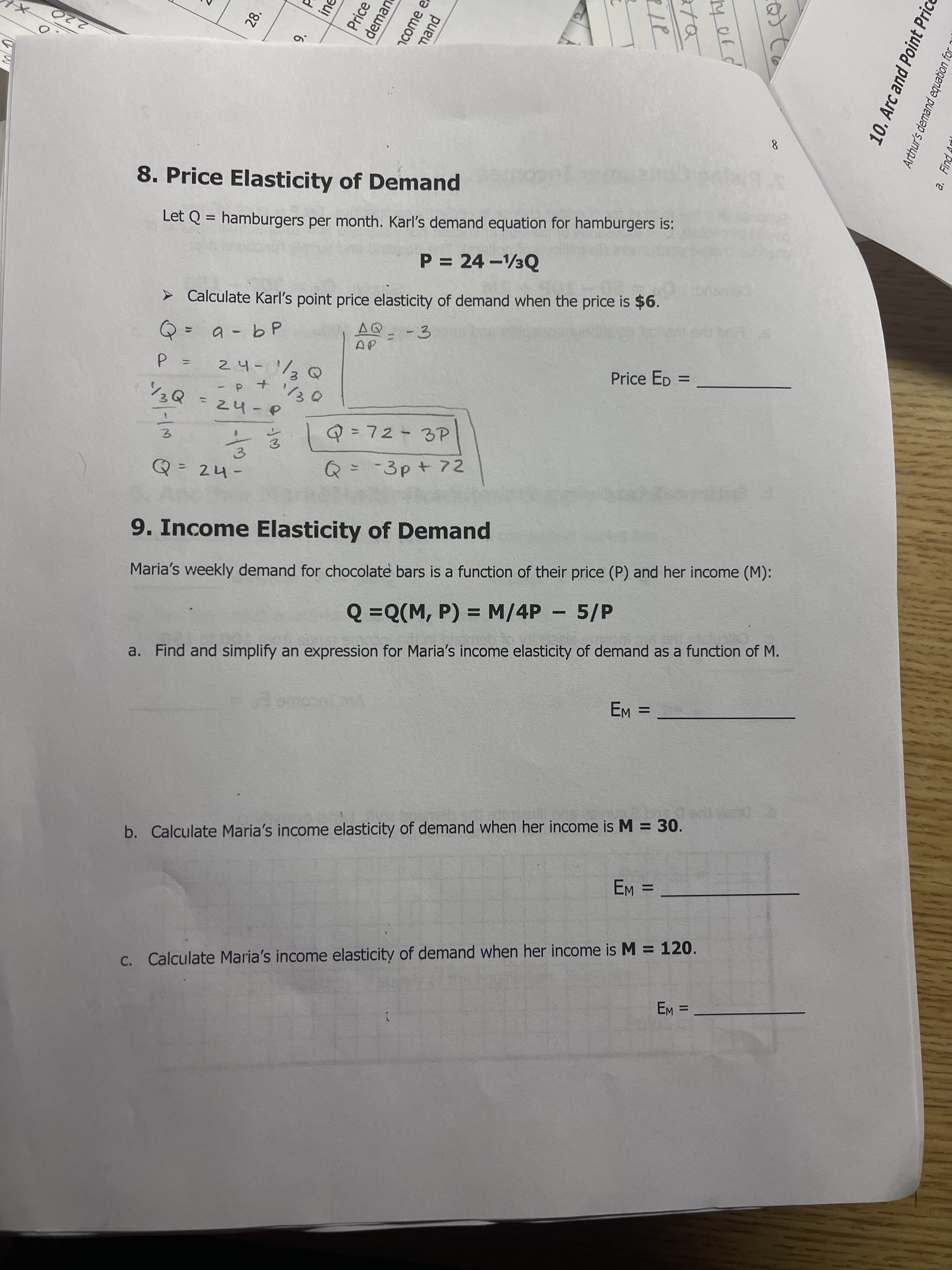 0.
28.
9.
ine
Price
deman
1come e
mand
Mord
10. Arc and Point Price
Arthur's demand equation 1
a. Find
II
220
8.
8. Price Elasticity of Demand
Let Q = hamburgers per month. Karl's demand equation for hamburgers is:
P = 24 -3Q
Calculate Karl's point price elasticity of demand when the price is $6.
a -b P
AQ_-3
%31
24-1/2@
Price ED
+ d-
/2Q=24-e
Q=72-3P
%3D
3.
3.
Q=-3p+ 72
%3D
9. Income Elasticity of Demand
Maria's weekly demand for chocolate bars is a function of their price (P) and her income (M):
Q =Q(M, P) = M/4P - 5/P
a. Find and simplify an expression for Maria's income elasticity of demand as a function of M.
EM =
b. Calculate Maria's income elasticity of demand when her income is M = 30.
%3D
C. Calculate Maria's income elasticity of demand when her income is M = 120.
%3D
= E
