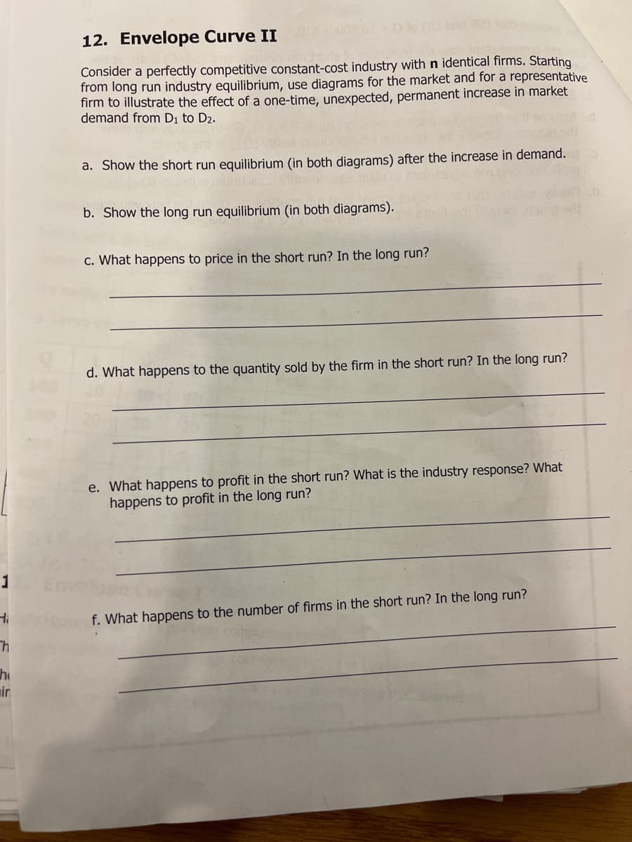 12. Envelope Curve II
Ho (bne 2)
Consider a perfectly competitive constant-cost industry with n identical firms. Starting
from long run industry equilibrium, use diagrams for the market and for a representative
firm to illustrate the effect of a one-time, unexpected, permanent increase in market
demand from Di to D2.
a. Show the short run equilibrium (in both diagrams) after the increase in demand.
b. Show the long run equilibrium (in both diagrams).
c. What happens to price in the short run? In the long run?
d. What happens to the quantity sold by the firm in the short run? In the long run?
e. What happens to profit in the short run? What is the industry response? What
happens to profit in the long run?
f. What happens to the number of firms in the short run? In the long run?
he
mir
