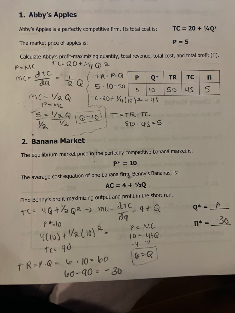 1. Abby's Apples
Abby's Apples is a perfectly competitive firm. Its total cost is:
TC = 20 + 4Q²
The market price of apples is:
P = 5
Calculate Abby's profit-maximizing quantity, total revenue, total cost, and total profit (1).
P= MC
TC=20+Y4Q2
dTC
%3D
TR= P.Q
mC=
da
Q*
TR
TC
5.10=S0
mc=/2Q
TC=20+ Yulio)a=45
10
50 4S
P=MC
5= /aQ
TT =TR-T
Q=10
80-4s-5
2. Banana Market
The equilibrium market price in the perfectly competitive banana market is:
P* = 10
The average cost equation of one banana firm, Benny's Bananas, is:
AC = 4 + 1/2Q,
Find Benny's profit-maximizing output and profit in the short run.
te= 4Q+%½Q²→ mc=
drc
4+Q
Q* = _b
dq
p *-10
n* = _ 30
Pz MC
10=41Q
- 4
tC= 90
TR=P.Q= 6 10 = 60
60-90 = - 30
