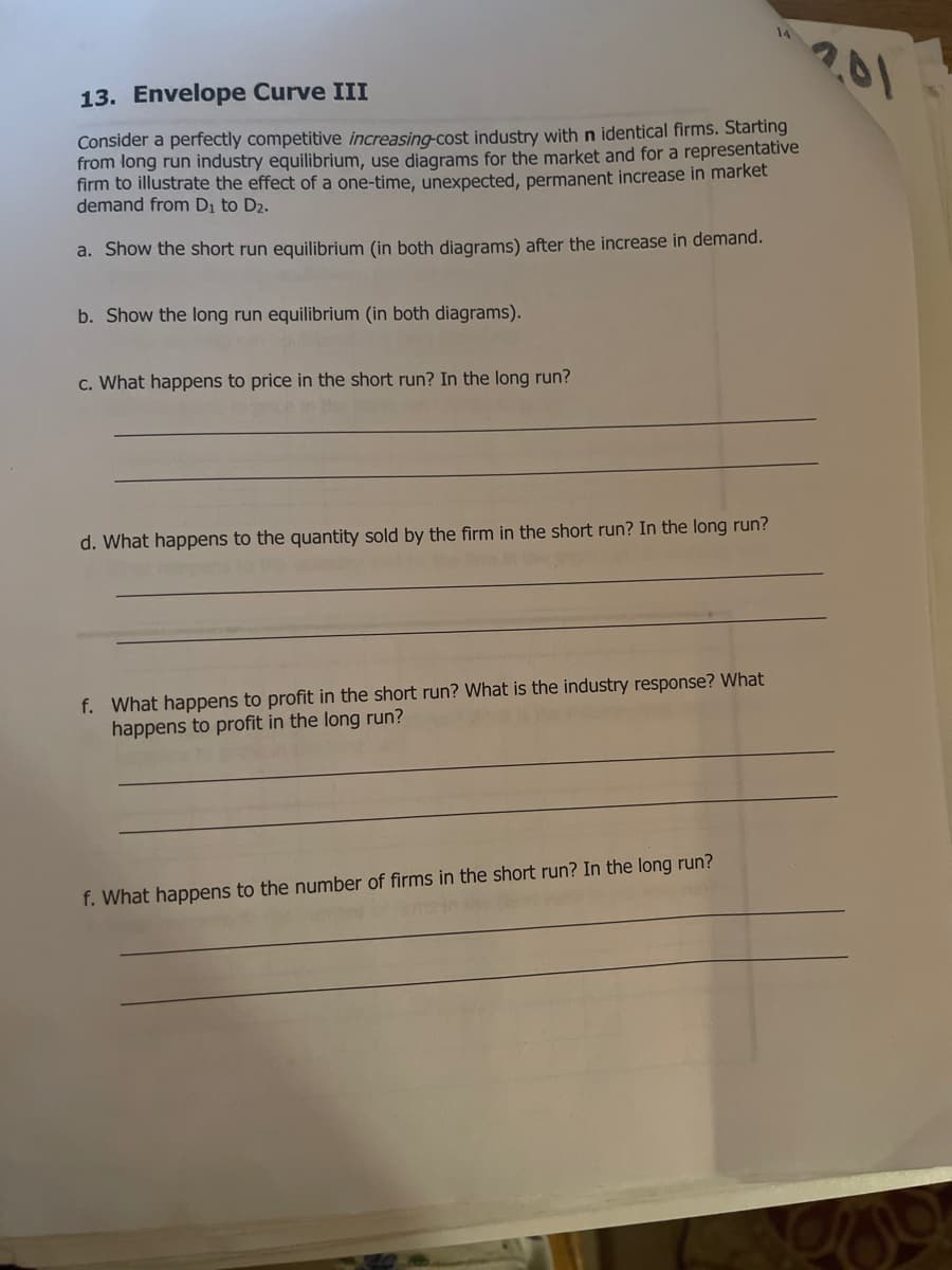 201
13. Envelope Curve III
Consider a perfectly competitive increasing-cost industry with n identical firms. Starting
from long run industry equilibrium, use diagrams for the market and for a representative
firm to illustrate the effect of a one-time, unexpected, permanent increase in market
demand from Di to D2.
a. Show the short run equilibrium (in both diagrams) after the increase in demand.
b. Show the long run equilibrium (in both diagrams).
c. What happens to price in the short run? In the long run?
d. What happens to the quantity sold by the firm in the short run? In the long run?
f. What happens to profit in the short run? What is the industry response? What
happens to profit in the long run?
f. What happens to the number of firms in the short run? In the long run?
