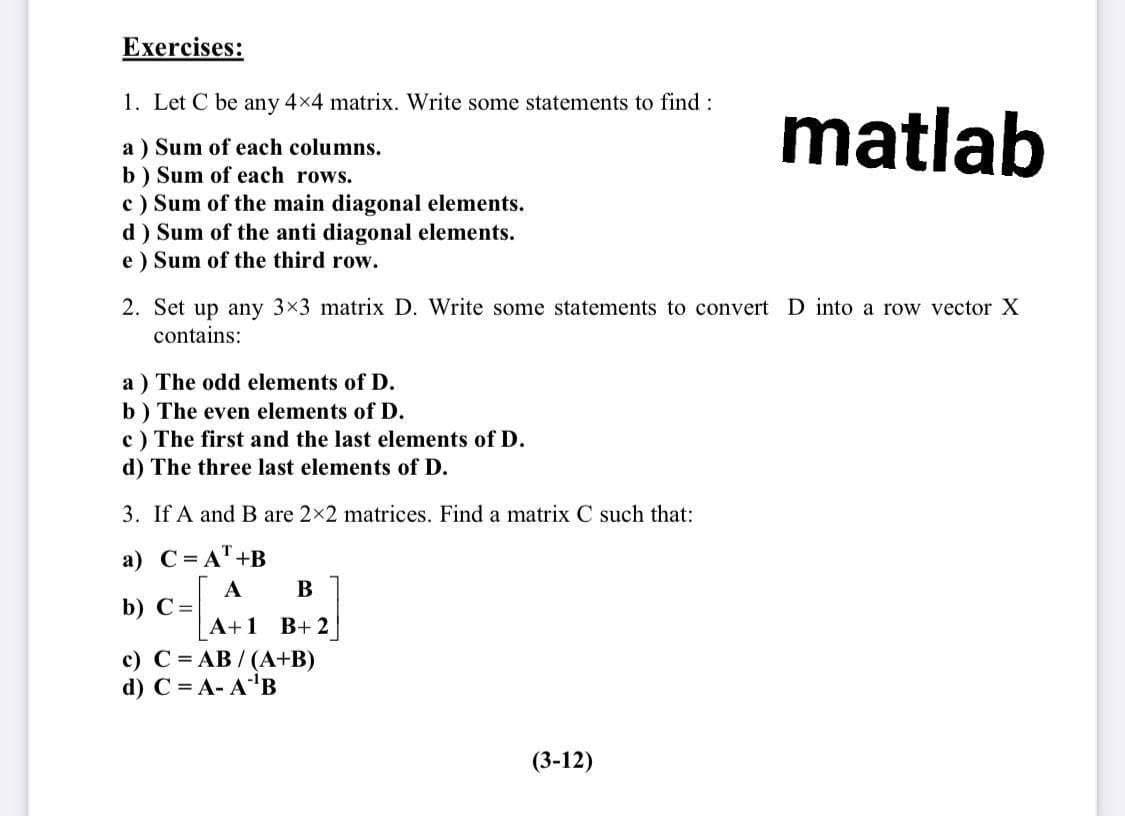 Exercises:
1. Let C be any 4x4 matrix. Write some statements to find :
matlab
a ) Sum of each columns.
b) Sum of each rows.
c) Sum of the main diagonal elements.
d) Sum of the anti diagonal elements.
e ) Sum of the third row.
2. Set up any 3x3 matrix D. Write some statements to convert D into a row vector X
contains:
a ) The odd elements of D.
b) The even elements of D.
c) The first and the last elements of D.
d) The three last elements of D.
3. If A and B are 2x2 matrices. Find a matrix C such that:
a) C=AT +B
B
A
b) С-
А+1 B+2
c) C = AB / (A+B)
d) C = A- A'B
(3-12)
