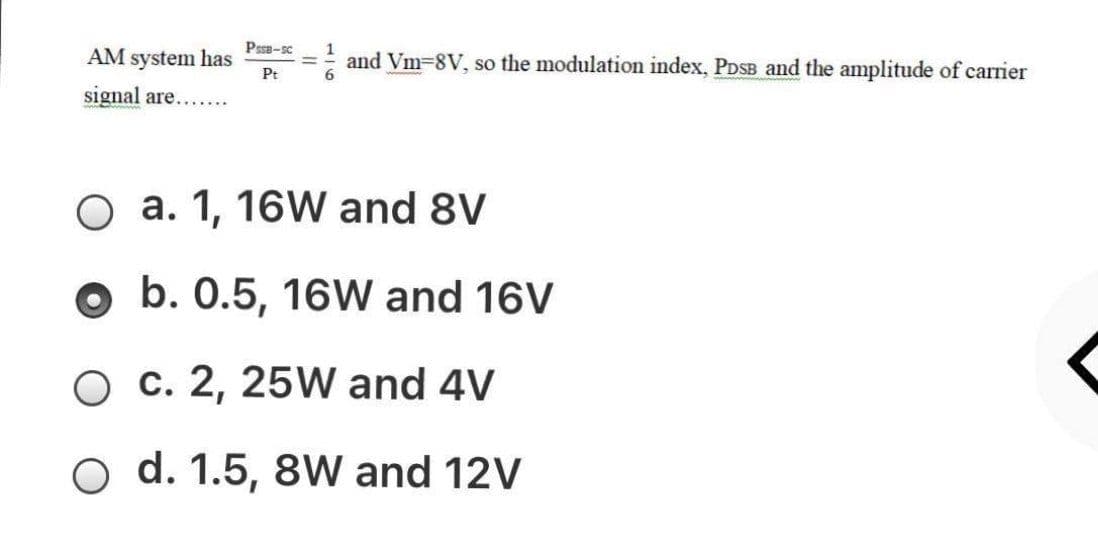 Psse-sc
AM system has
and Vm-8V, so the modulation index, PDSB and the amplitude of carrier
6.
Pt
signal are.......
O a. 1, 16W and 8V
o b. 0.5, 16W and 16V
O c. 2, 25W and 4V
O d. 1.5, 8W and 12V
