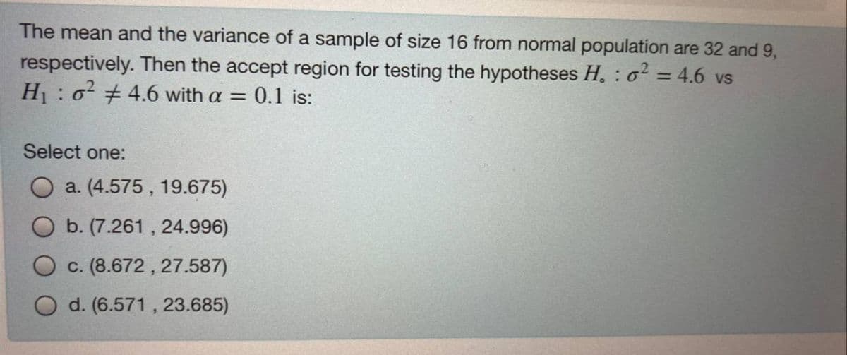 The mean and the variance of a sample of size 16 from normal population are 32 and 9,
respectively. Then the accept region for testing the hypotheses H. : 6² = 4.6 vs
H: o 4.6 with a = 0.1 is:
Select one:
a. (4.575, 19.675)
b. (7.261 , 24.996)
c. (8.672 , 27.587)
O d.
571, 23.685)
