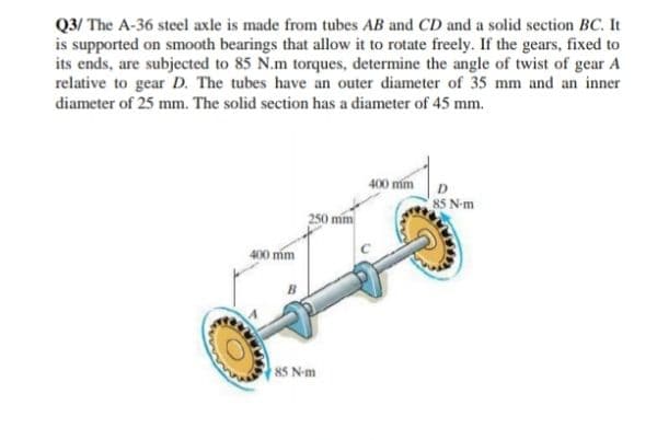 Q3/ The A-36 steel axle is made from tubes AB and CD and a solid section BC. It
is supported on smooth bearings that allow it to rotate freely. If the gears, fixed to
its ends, are subjected to 85 N.m torques, determine the angle of twist of gear A
relative to gear D. The tubes have an outer diameter of 35 mm and an inner
diameter of 25 mm. The solid section has a diameter of 45 mm.
400 mm
85 N-m
400 mm
85 N-m
