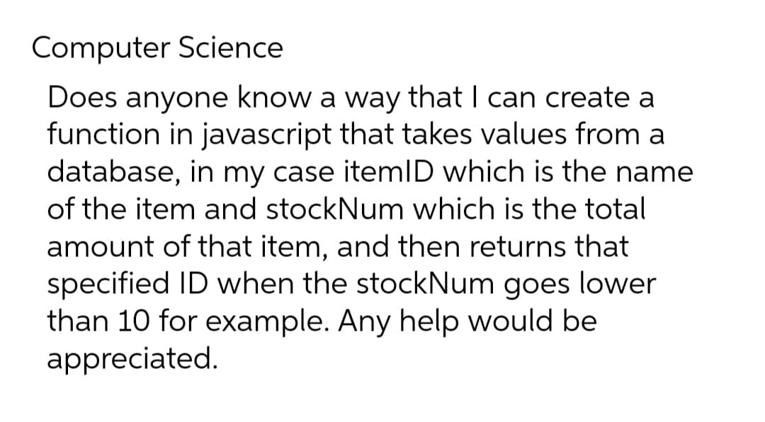 Computer Science
Does anyone know a way that I can create a
function in javascript that takes values from a
database, in my case itemID which is the name
of the item and stockNum which is the total
amount of that item, and then returns that
specified ID when the stockNum goes lower
than 10 for example. Any help would be
appreciated.