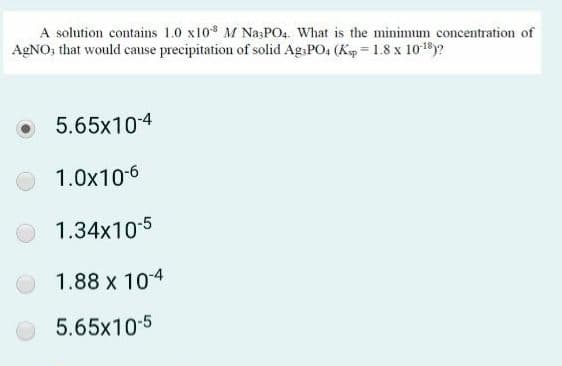 A solution contains 1.0 x10 M Na;PO4. What is the minimum concentration of
AGNO, that would cause precipitation of solid AgsPO4 (Kep = 1.8 x 1018y?
5.65x104
1.0x10-6
1.34x10-5
1.88 x 104
5.65x10-5
