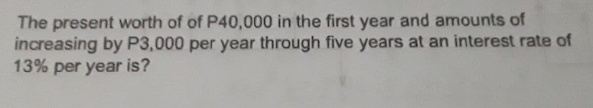 The present worth of of P40,000 in the first year and amounts of
increasing by P3,000 per year through five years at an interest rate of
13% per year is?
