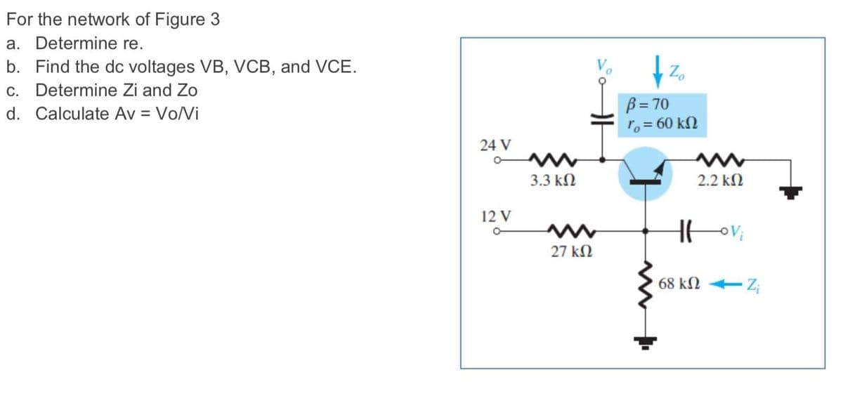 For the network of Figure 3
a. Determine re.
b. Find the dc voltages VB, VCB, and VCE.
c. Determine Zi and Zo
Zo
B = 70
ro = 60 kN
d. Calculate Av = Vo/Vi
24 V
3.3 kN
2.2 kN
12 V
27 kN
68 kN
Z;
