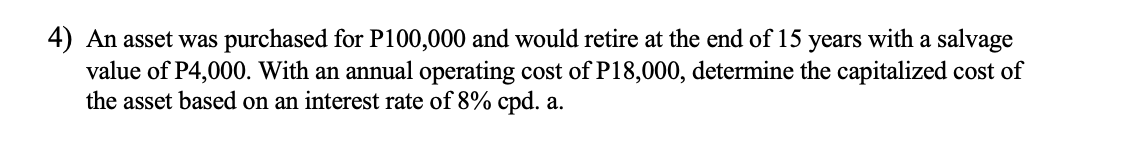 4) An asset was purchased for P100,000 and would retire at the end of 15 years with a salvage
value of P4,000. With an annual operating cost of P18,000, determine the capitalized cost of
the asset based on an interest rate of 8% cpd. a.
