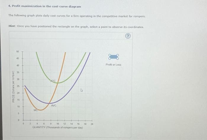 4. Profit maximization in the cost-curve diagram
The following graph plots daily cost curves for a firm operating in the competitive market for rompers.
Hint: Once you have positioned the rectangle on the graph, select a point to observe its coordinates.
PRICE (Dollars per romper)
50
45
40
媽笋
25
20
15
10
5
D
+
0
2
MC
AIC
AVC
4 6 8 10 12 14 16
QUANTITY (Thousands of rompers per day)
18
20
Profit or Loss