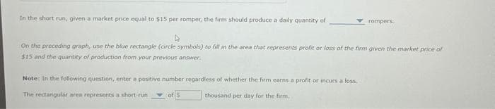 In the short run, given a market price equal to $15 per romper, the firm should produce a daily quantity of
rompers.
On the preceding graph, use the blue rectangle (circle symbols) to fill in the area that represents profit or loss of the firm given the market price of
$15 and the quantity of production from your previous answer.
Note: In the following question, enter a positive number regardless of whether the firm earns a profit or incurs a loss.
The rectangular area represents a short-run
of 5
thousand per day for the firm,