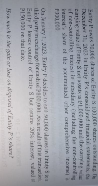 Entity P owns 70,000 shares of Entity S 100,000 shares outstanding, On
December 31, 2022 in Entity P's consolidated financial statements, the
carrying value of Entity S net assets is P1,000,000 and the carrying value
of non-controlling interest in subsidiary (including the non-controlling
interest's share of the accumulated other comprehensive income) is
P300,000.
On January 1, 2023, Entity P decides to sell 50,000 shares in Entity S to a
third party in exchange for cash of P800,000. As a result of this transaction,
Entity P losses control of Entity S but retains 20% interest, valued at
P150,000 on that date.
01
How much is the gain or loss on disposal of Entity P's share?
