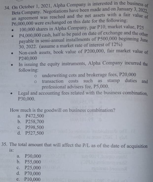 Beta Company. Negotiations have been made and on January 3, 2022,
34. On October 1, 2021, Alpha Company is interested in the business ee
Beta Company. Negotiations have been made and on January 3, 2022
an agreement was reached and the net assets with a fair value
P6,000,000 were exchanged on this date for the following:
100,000 shares in Alpha Company, par P10, market value, P25
P4,000,000 cash, half to be paid on date of exchange and the othen
payable in semi-annual installments of P500,000 beginning June
30, 2022. (assume a market rate of interest of 12%)
Non-cash assets, book value of P200,000, fair market value of
P240,000
In issuing the equity instruments, Alpha Company incurred the
following:
o underwriting cots and brokerage fees, P20,000
o transaction costs such
professional advisers fee, P5,000.
as stamp duties and
Legal and accounting fees related with the business combination,
P30,000.
How much is the goodwill on business combination?
a. P472,500
b. P258,700
с. Р598,500
d. P527,500
35. The total amount that will affect the P/L as of the date of acquisition
is:
P30,000
b. P55,000
c. P25,000
d. P70,000
on e. Pl0,000
001
OMA
lig
