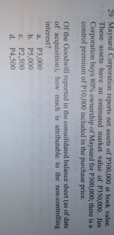 29. Maynard Corporation reports net assets of P300,000 at book value.
no These assets have an estimated market value of P350,000. Jim
Corporation buys 80% ownership of Maynard for P300,000; there is a
control premium of P10,000 included in the purchase price.
Of the Goodwill reported in the consolidated balance sheet (as of date
of acquisition), how much is attributable to the non-controlling
interest?
a. Р3,000
b. P5,000
с. Р2,500
d. P4,500
