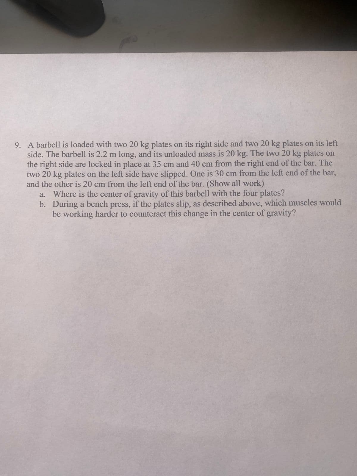 9. A barbell is loaded with two 20 kg plates on its right side and two 20 kg plates on its left
side. The barbell is 2.2 m long, and its unloaded mass is 20 kg. The two 20 kg plates on
the right side are locked in place at 35 cm and 40 cm from the right end of the bar. The
two 20 kg plates on the left side have slipped. One is 30 cm from the left end of the bar,
and the other is 20 cm from the left end of the bar. (Show all work)
a.
Where is the center of gravity of this barbell with the four plates?
b. During a bench press, if the plates slip, as described above, which muscles would
be working harder to counteract this change in the center of gravity?