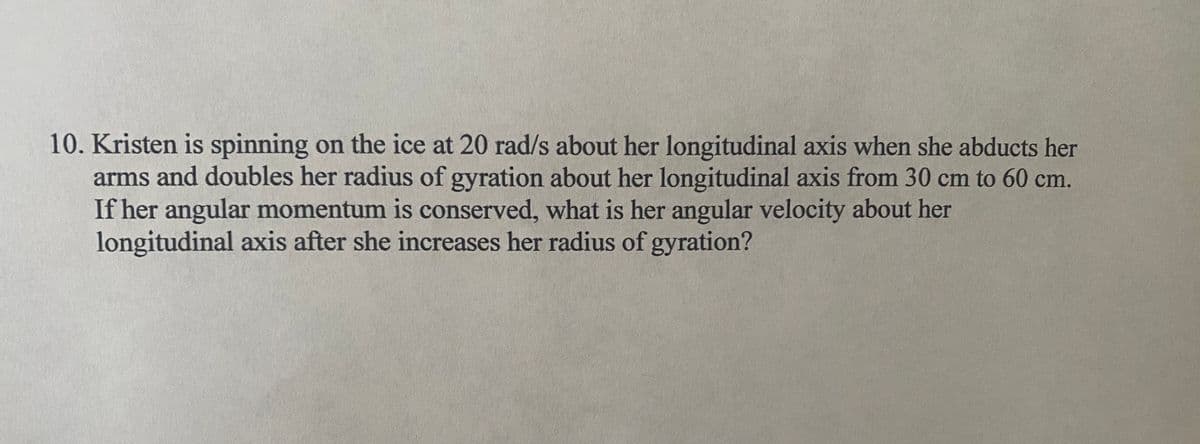 10. Kristen is spinning on the ice at 20 rad/s about her longitudinal axis when she abducts her
arms and doubles her radius of gyration about her longitudinal axis from 30 cm to 60 cm.
If her angular momentum is conserved, what is her angular velocity about her
longitudinal axis after she increases her radius of gyration?