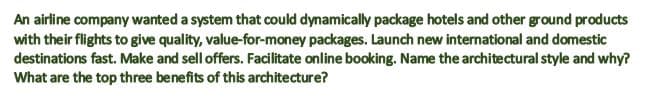 An airline company wanted a system that could dynamically package hotels and other ground products
with their flights to give quality, value-for-money packages. Launch new international and domestic
destinations fast. Make and sell offers. Facilitate online booking. Name the architectural style and why?
What are the top three benefits of this architecture?
