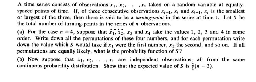 A time series consists of observations x₁, x2,...,x, taken on a random variable at equally-
spaced points of time. If, of three consecutive observations x,-1, x, and x+1, x, is the smallest
or largest of the three, then there is said to be a turning-point in the series at time. Let S be
the total number of turning-points in the series of n observations.
(a) For the case n = 4, suppose that x₁, x2, x3 and x4 take the values 1, 2, 3 and 4 in some
order. Write down all the permutations of these four numbers, and for each permutation write
down the value which S would take if x₁ were the first number, x2 the second, and so on. If all
permutations are equally likely, what is the probability function of S?
(b) Now suppose that x1, x2,..., X are independent observations, all from the same
continuous probability distribution. Show that the expected value of S is (n -2).