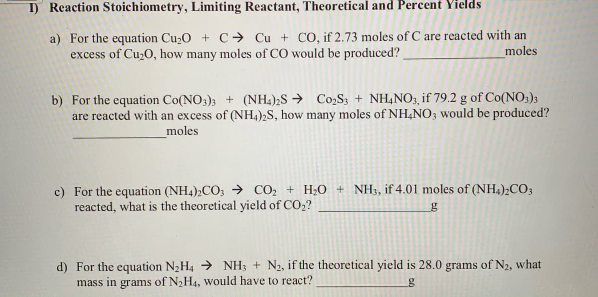 I) Reaction Stoichiometry, Limiting Reactant, Theoretical and Percent Yields
a) For the equation Cu2O + C→ Cu + CO, if 2.73 moles of C are reacted with an
excess of Cu2O, how many moles of CO would be produced?
moles
b) For the equation Co(NO3)3 + (NH4)2S → C02S3 + NH4NO3, if 79.2 g of Co(NO3)3
are reacted with an excess of (NH4)2S, how many moles of NH4NO3 would be produced?
moles
c) For the equation (NH4)2CO3 → CO2 + H2O + NH3, if 4.01 moles of (NH4)2CO3
reacted, what is the theoretical yield of CO2?
d) For the equation N2H4 → NH3 + N2, if the theoretical yield is 28.0 grams of N2, what
mass in grams of N2H4, would have to react?
