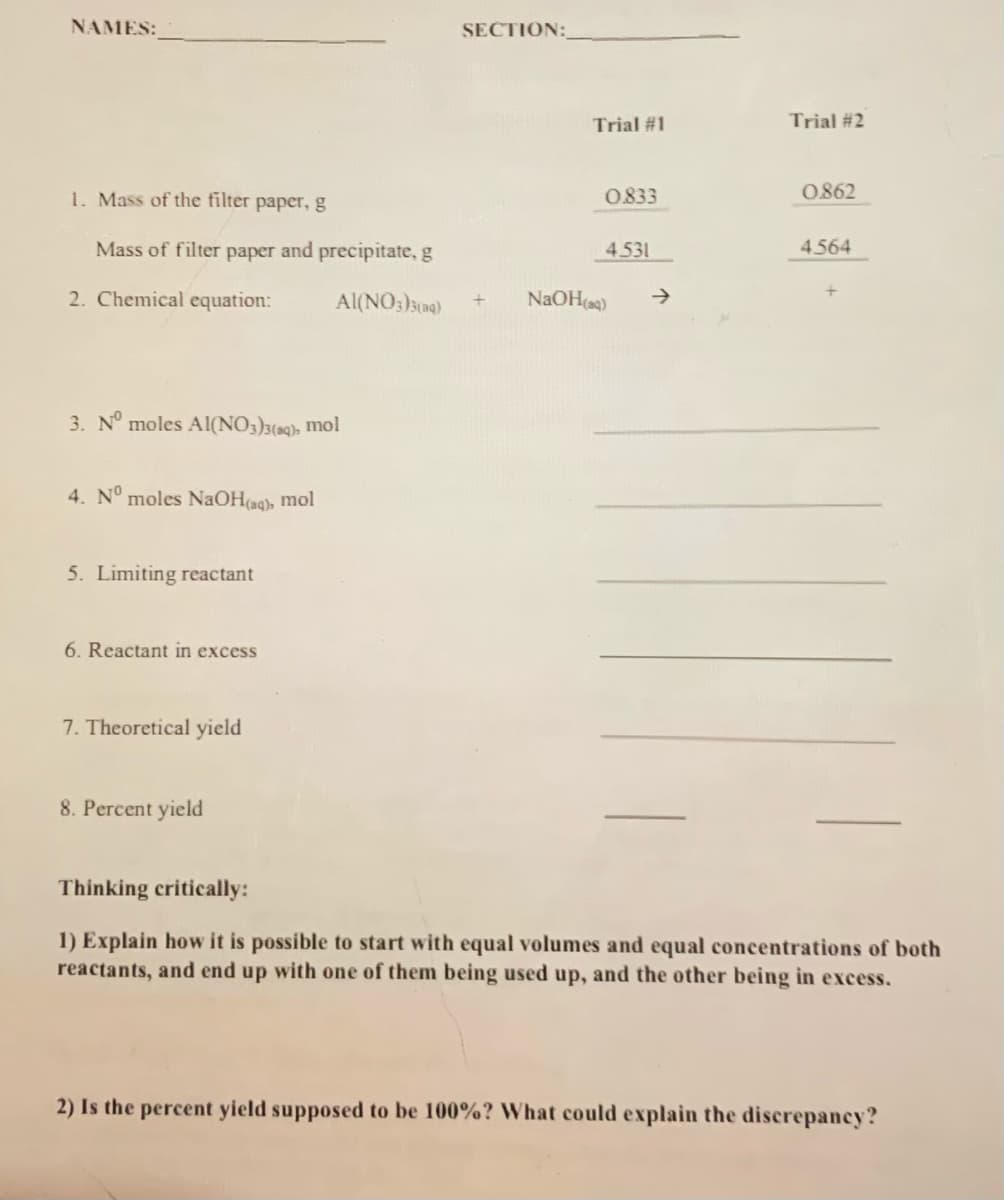 NAMES:
SECTION:
Trial #1
Trial #2
1. Mass of the filter paper, g
0833
0862
Mass of filter paper and precipitate, g
4.531
4.564
2. Chemical equation:
Al(NO:)s(a)
NAOH(a)
->
3. N° moles Al(NO3)3(aq), mol
4. N° moles NAOH(aq), mol
5. Limiting reactant
6. Reactant in excess
7. Theoretical yield
8. Percent yield
Thinking critically:
1) Explain how it is possible to start with equal volumes and equal concentrations of both
reactants, and end up with one of them being used up, and the other being in excess.
2) Is the percent yield supposed to be 100%? What could explain the discrepancy?
