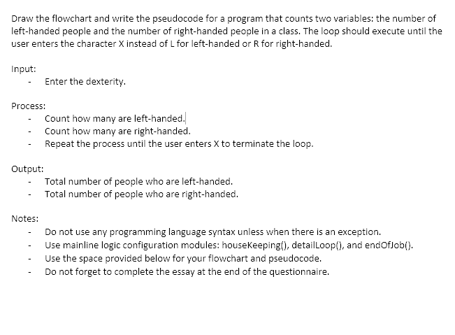 Draw the flowchart and write the pseudocode for a program that counts two variables: the number of
left-handed people and the number of right-handed people in a class. The loop should execute until the
user enters the character X instead of L for left-handed or R for right-handed.
Input:
Enter the dexterity.
Process:
Count how many are left-handed.
Count how many are right-handed.
Repeat the process until the user enters X to terminate the loop.
Output:
Total number of people who are left-handed.
Total number of people who are right-handed.
Notes:
Do not use any programming language syntax unless when there is an exception.
Use mainline logic configuration modules: housekeeping(), detailLoop(), and endOfJob().
Use the space provided below for your flowchart and pseudocode.
-
Do not forget to complete the essay at the end of the questionnaire.
