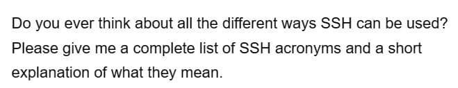 Do you ever think about all the different ways SSH can be used?
Please give me a complete list of SSH acronyms and a short
explanation of what they mean.