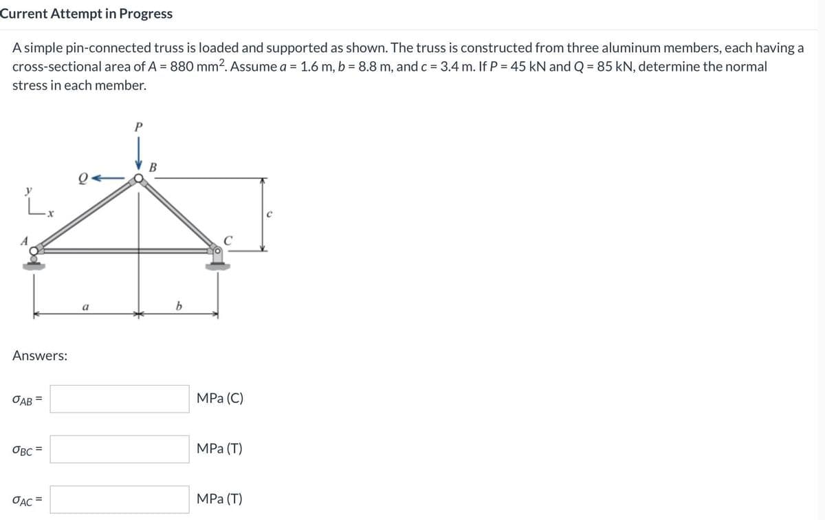 Current Attempt in Progress
A simple pin-connected truss is loaded and supported as shown. The truss is constructed from three aluminum members, each having a
cross-sectional area of A = 880 mm2. Assume a = 1.6 m, b = 8.8 m, and c = 3.4 m. If P = 45 kN and Q = 85 kN, determine the normal
%3D
%3D
%3D
stress in each member.
a
Answers:
ОАВ
MPа (С)
OBC =
MPa (Т)
%3D
OẠC =
MPа (Т)
