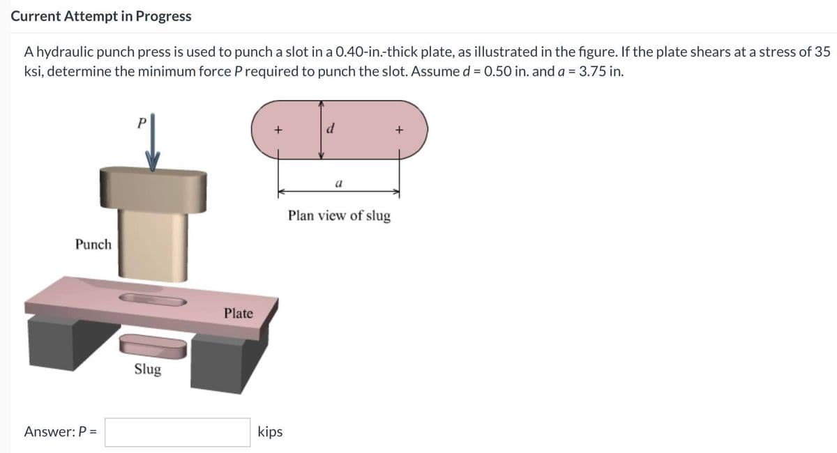 Current Attempt in Progress
A hydraulic punch press is used to punch a slot in a 0.40-in.-thick plate, as illustrated in the figure. If the plate shears at a stress of 35
ksi, determine the minimum force P required to punch the slot. Assume d = 0.50 in. and a = 3.75 in.
%3D
P
d
+
+
Plan view of slug
Punch
Plate
Slug
Answer: P =
kips
