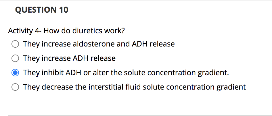 QUESTION 10
Activity 4- How do diuretics work?
They increase aldosterone and ADH release
They increase ADH release
O They inhibit ADH or alter the solute concentration gradient.
They decrease the interstitial fluid solute concentration gradient
