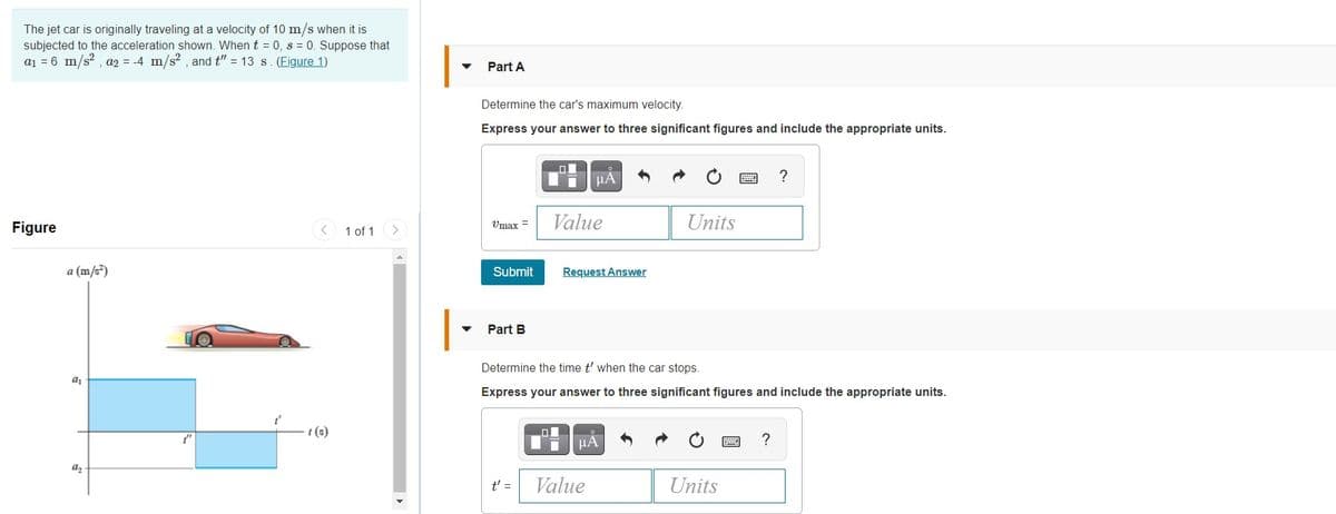 The jet car is originally traveling at a velocity of 10 m/s when it is
subjected to the acceleration shown. When t = 0, s = 0. Suppose that
a1 = 6 m/s? , a2 = -4 m/s? , and t" = 13 s. (Figure 1)
Part A
Determine the car's maximum velocity.
Express your answer to three significant figures and include the appropriate units.
μΑ
?
Umax =
Value
Units
Figure
1 of 1
a (m/s³)
Submit
Request Answer
Part B
Determine the time t' when the car stops.
Express your answer to three significant figures and include the appropriate units.
t (s)
µA
?
az
t' =
Value
Units
