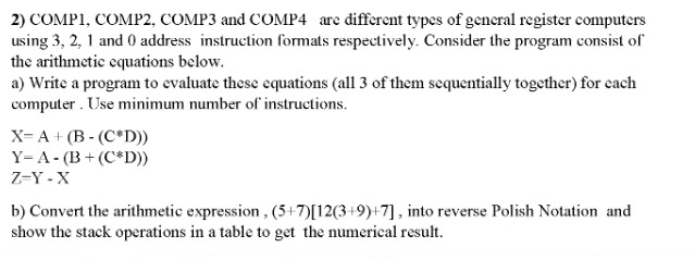 2) COMP1, COMP2, COMP3 and COMP4 are different types of gencral register computers
using 3, 2, 1 and 0 address instruction formats respectively. Consider the program consist of
the arithmetic equations below.
a) Write a program to evaluate these equations (all 3 of them sequentially together) for cach
computer . Use minimum number of instructions.
X= A + (B - (C*D))
Y=A- (B+ (C*D))
Z-Y - X
b) Convert the arithmetic expression , (5+7)[12(3+9)+7], into reverse Polish Notation and
show the stack operations in a table to get the numerical result.
