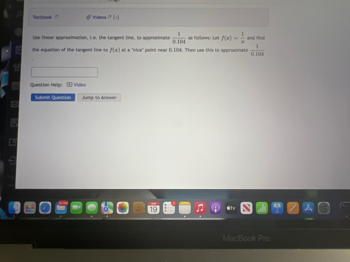 Textbook
O Videos [+]
1
Use linear approximation, 1.e. the tangent line, to approximate
as follows: Let f(2) =-
0.104
and find
%3D
1.
the equation of the tangent line to f(x) at a "nice" point near 0.104. Then use this to approximate
0.104
Question Help: D Video
Submit Question
Jump to Answer
19
stv
MacBook Pro
(T)
