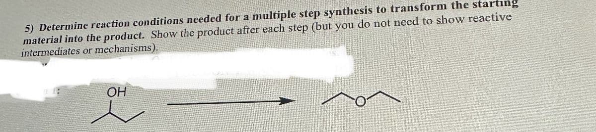 5) Determine reaction conditions needed for a multiple step synthesis to transform the starting
material into the product. Show the product after each step (but you do not need to show reactive
intermediates or mechanisms).
OH