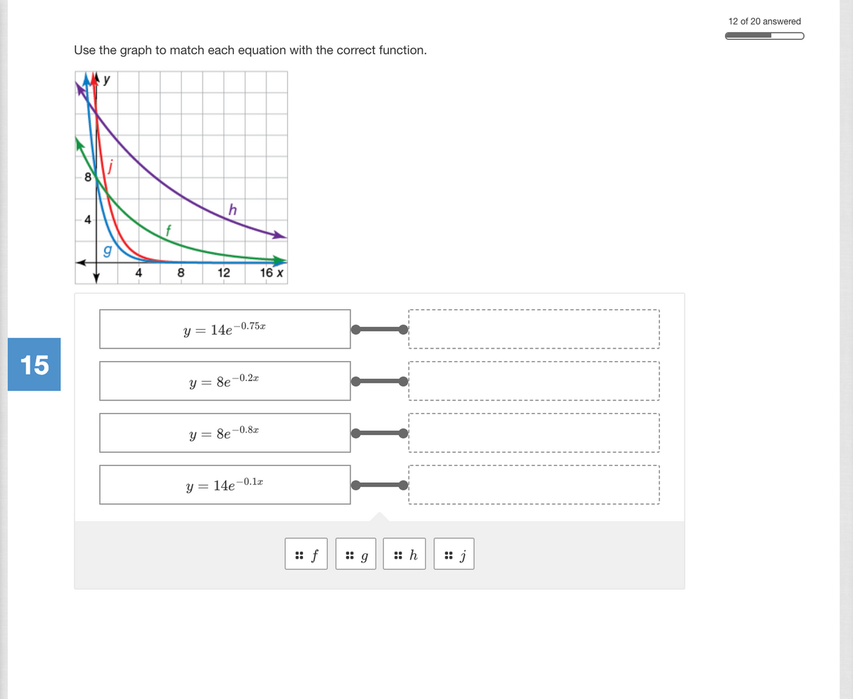 ### Matching Exponential Functions to Graphs

In this exercise, you are provided with a graph and a set of exponential equations. Your task is to match each equation with the correct function on the graph. The graph contains four curves, each labeled with a letter: \( f \), \( g \), \( h \), and \( j \).

#### Graph Explanation:
- The graph is plotted on a coordinate plane with the \( y \)-axis ranging from 0 to 10 and the \( x \)-axis ranging from 0 to 16.
- Each curve on the graph represents an exponential decay function, characterized by the equation \( y = ae^{-bx} \).
- The colors associated with each curve are as follows:
  - \( g \) is the blue curve
  - \( f \) is the green curve
  - \( h \) is the purple curve
  - \( j \) is the red curve

#### Equations to be Matched:
1. \( y = 14e^{-0.75x} \)
2. \( y = 8e^{-0.2x} \)
3. \( y = 8e^{-0.8x} \)
4. \( y = 14e^{-0.1x} \)

#### Steps to Match Equations with Functions:
1. Evaluate the initial values (when \( x = 0 \)) to identify the starting point on the \( y \)-axis for each equation.
2. Analyze the rate of decay (the exponent's coefficient) to match the curve’s steepness.

### Interactive Matching:
Use the matching tools provided below to connect each equation with the corresponding curve label:

- [Equation 1: \( y = 14e^{-0.75x} \)                     ] ⟶ [ f ] [ g ] [ h ] [ j ]
- [Equation 2: \( y = 8e^{-0.2x} \)                      ] ⟶ [ f ] [ g ] [ h ] [ j ]
- [Equation 3: \( y = 8e^{-0.8x} \)                      ] ⟶ [ f ] [ g ] [ h ] [ j ]
- [Equation 4: \( y = 14e^{-0.1x} \)                     ] ⟶ [ f ] [ g ] [ h ] [ j ]

By carefully analyzing the initial points and