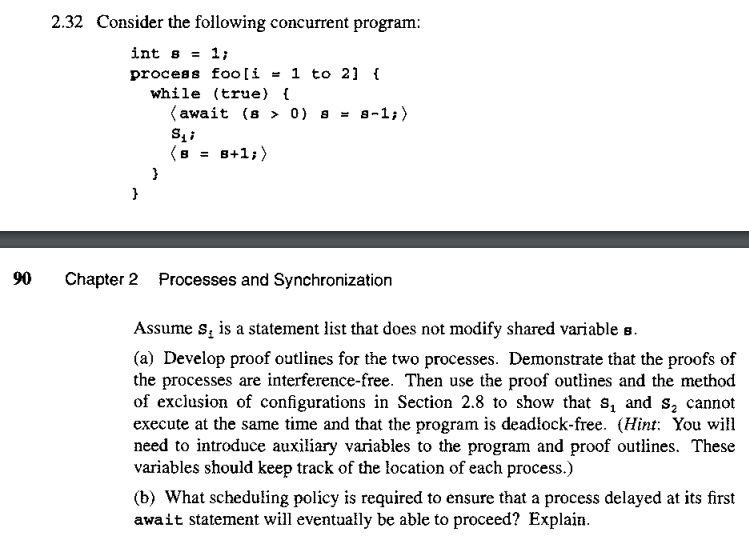 90
2.32 Consider the following concurrent program:
int s = 1;
process
}
while (true) {
(await (s 0) 8 8-1;)
S₁;
8+1;)
}
foo [i= 1 to 2] {
=
Chapter 2 Processes and Synchronization
Assume s, is a statement list that does not modify shared variable s.
(a) Develop proof outlines for the two processes. Demonstrate that the proofs of
the processes are interference-free. Then use the proof outlines and the method
of exclusion of configurations in Section 2.8 to show that s, and s₂ cannot
execute at the same time and that the program is deadlock-free. (Hint: You will
need to introduce auxiliary variables to the program and proof outlines. These
variables should keep track of the location of each process.)
(b) What scheduling policy is required to ensure that a process delayed at its first
await statement will eventually be able to proceed? Explain.