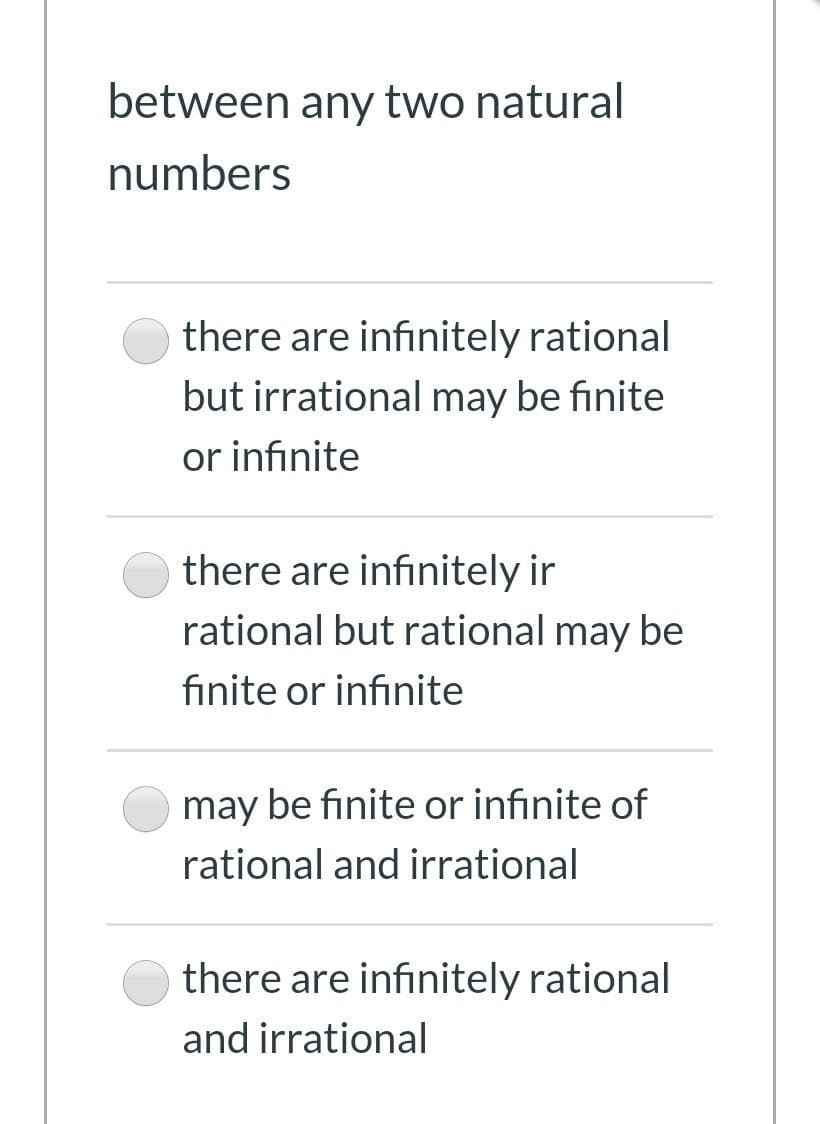 between any two natural
numbers
there are infinitely rational
but irrational may be finite
or infinite
there are infinitely ir
rational but rational may be
finite or infinite
may be finite or infinite of
rational and irrational
there are infinitely rational
and irrational
