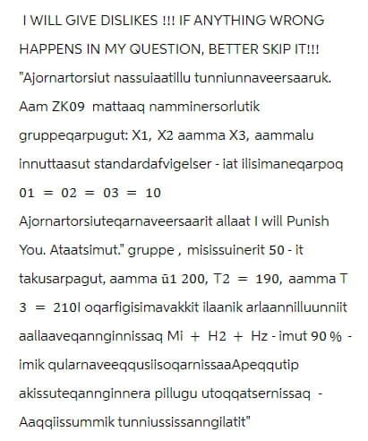 I WILL GIVE DISLIKES!!! IF ANYTHING WRONG
HAPPENS IN MY QUESTION, BETTER SKIP IT!!!
"Ajornartorsiut nassuiaatillu tunniunnaveersaaruk.
Aam ZK09 mattaaq namminersorlutik
gruppeqarpugut: X1, X2 aamma X3, aammalu
innuttaasut standardafvigelser - iat ilisimaneqarpoq
01 02 03 = 10
Ajornartorsiuteqarnaveersaarit allaat I will Punish
You. Ataatsimut." gruppe, misissuinerit 50 - it
takusarpagut, aamma ü1 200, T2 = 190, aamma T
3 = 2101 oqarfigisimavakkit ilaanik arlaannilluunniit
aallaaveqannginnissaq Mi + H2 + Hz - imut 90 % -
imik qularnaveeqqusiisoqarnissaaApeqqutip
akissuteqannginnera pillugu utoqqatsernissaq -
Aaqqiissummik tunniussissanngilatit"