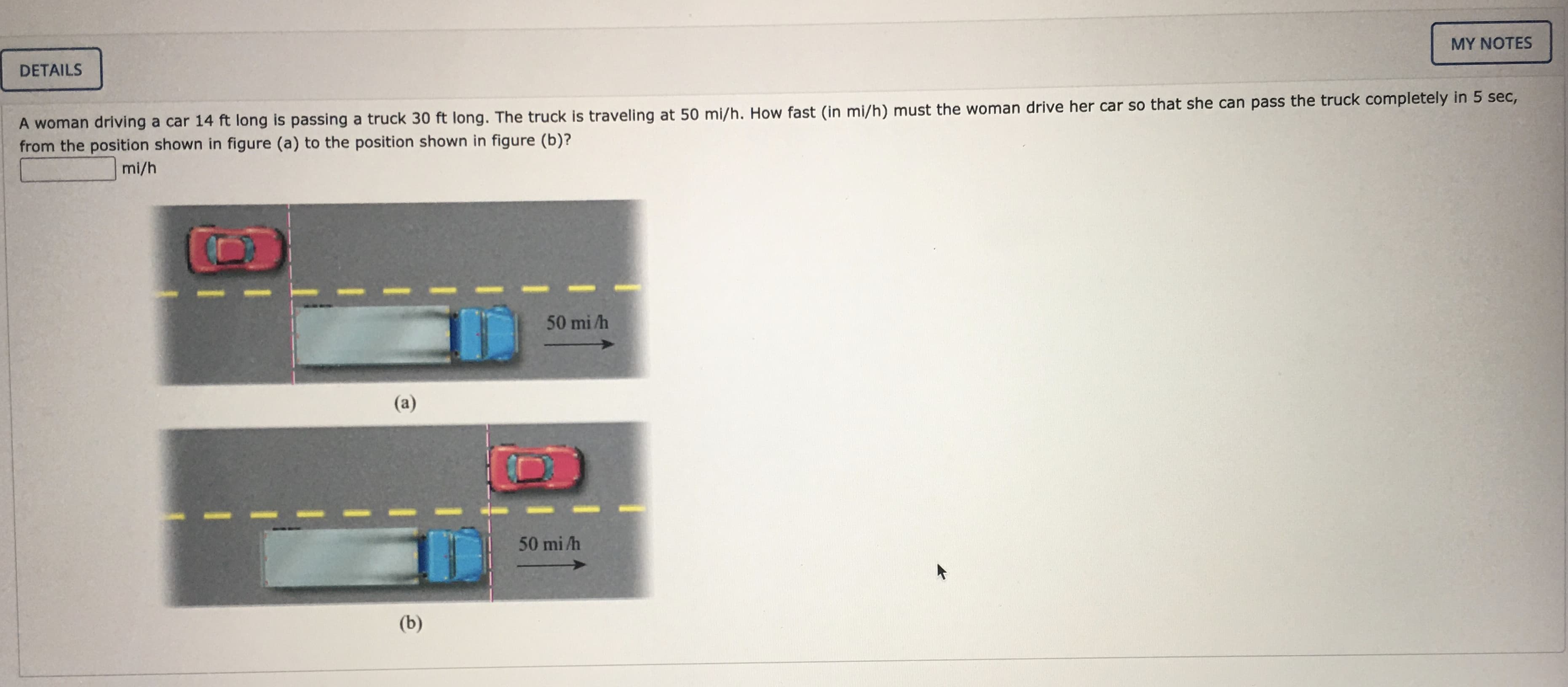 A woman driving a car 14 ft long is passing a truck 30 ft long. The truck is traveling at 50 mi/h. How fast (in mi/h) must the woman drive her car so that she can pass the truck completely in 5 sec,
from the position shown in figure (a) to the position shown in figure (b)?
mi/h
50 mi /h
(a)
50 mi h
