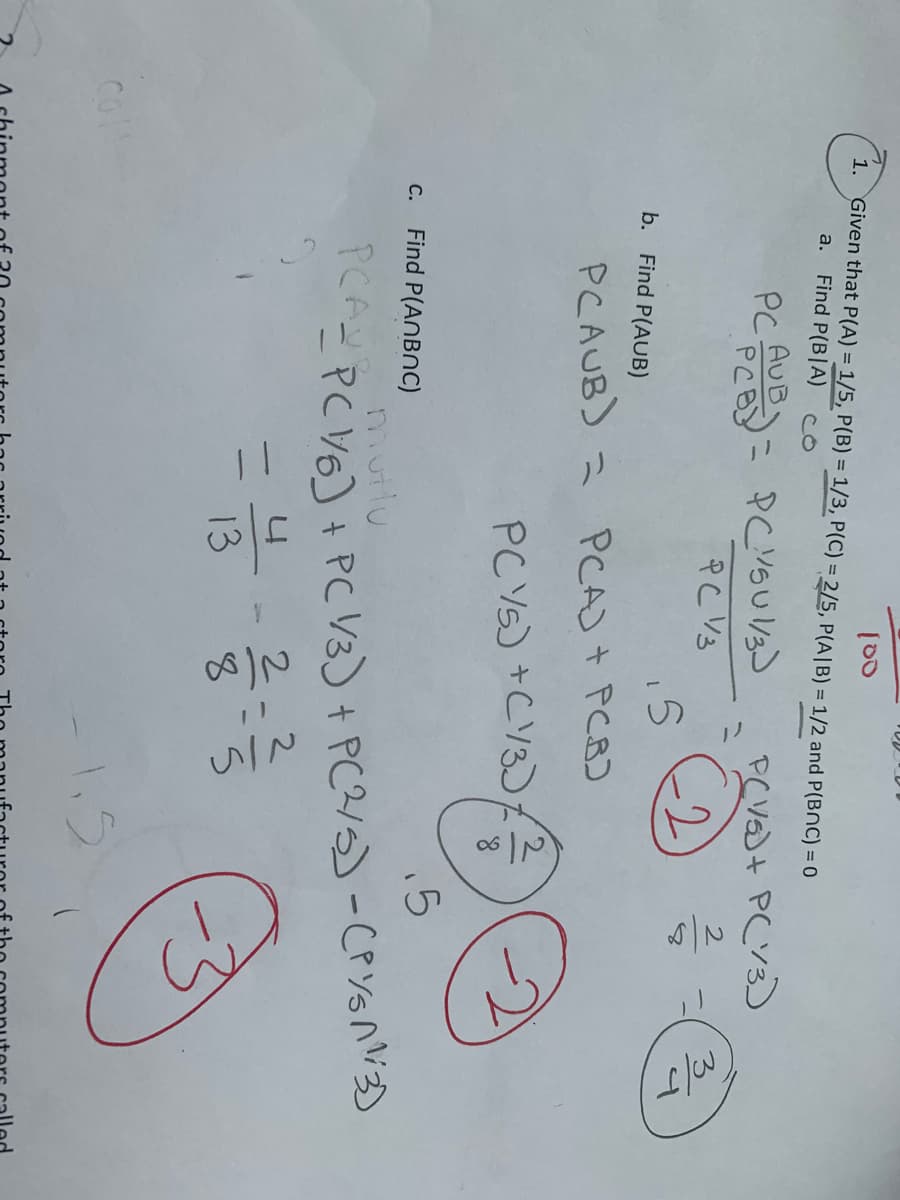 100
1. Given that P(A) = 1/5, P(B) = 1/3, P(C) = 2/5, P(A/B) = 1/2 and P(BOC) = 0
a. Find P(BIA)
со
PC AUB= PCVSU 1/3)
Αυτ
РС уз
2
PCV/5)+ P(13)
2
5
b. Find P(AUB)
PCAUB) = PCA) + PCB)
PCV5) +C13)
13
c. Find P(ANBNC)
.5
mutlu
PC^= P(1/6] + PC 1/3) + P(2/5) - (PYSA113)
=
2
M/J
S