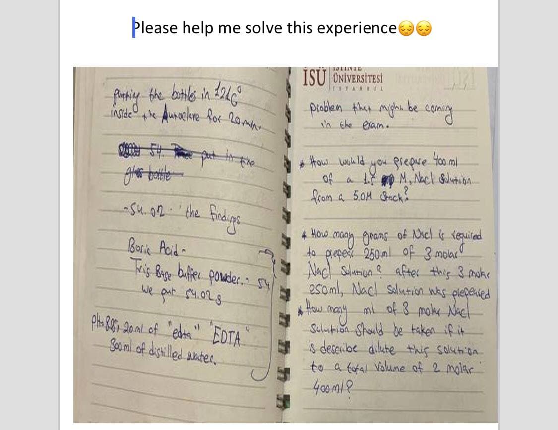 Please help me solve this experience
İSÜ ÜNİVERSİTESİ
EITANEUL
Ausaclore for 20mh.
problen then myghi be
in the elam.
IASide
+ How wsh ld
you fiepue 40ml
of a tš mo M, Nacl Bolution.
from a 5.0M Chack
-su.02-'the
AOw. maoy grans of Nicl is veguicad
to
prepet 250ml of 3 molac
How
Borik Acid-
Tris Big buffer ponader. sy
we pat S4.028
Nacl Sulutiun ? after this 3 mokr
esoml, Nacl solution Was
* How may ml of 8 moker Nach
Sulupion Should de taken if it
is describe dilute this solution
to a fotal Volume of 2 molar
400m18
glepened
Sooml of dishilled bater,
