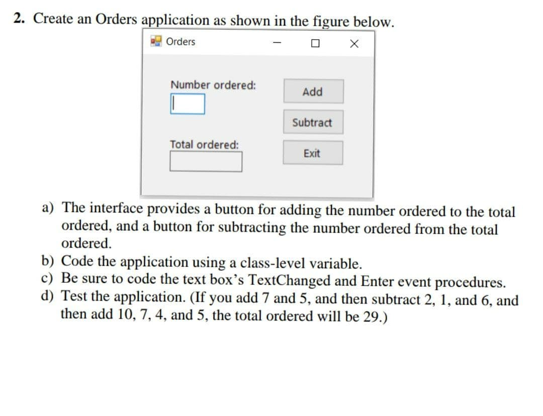 2. Create an Orders application as shown in the figure below.
Orders
Number ordered:
Add
Subtract
Total ordered:
Exit
a) The interface provides a button for adding the number ordered to the total
ordered, and a button for subtracting the number ordered from the total
ordered.
b) Code the application using a class-level variable.
c) Be sure to code the text box's TextChanged and Enter event procedures.
d) Test the application. (If you add 7 and 5, and then subtract 2, 1, and 6, and
then add 10, 7, 4, and 5, the total ordered will be 29.)
