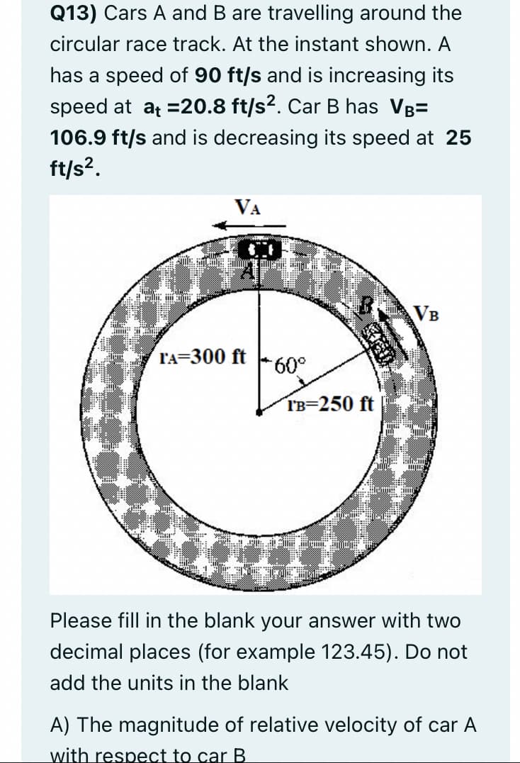 Q13) Cars A and B are travelling around the
circular race track. At the instant shown. A
has a speed of 90 ft/s and is increasing its
speed at at =20.8 ft/s?. Car B has Vg=
106.9 ft/s and is decreasing its speed at 25
ft/s?.
VA
VB
l'A=300 ft
60°
IB=250 ft
Please fill in the blank your answer with two
decimal places (for example 123.45). Do not
add the units in the blank
A) The magnitude of relative velocity of car A
with respect to car B
