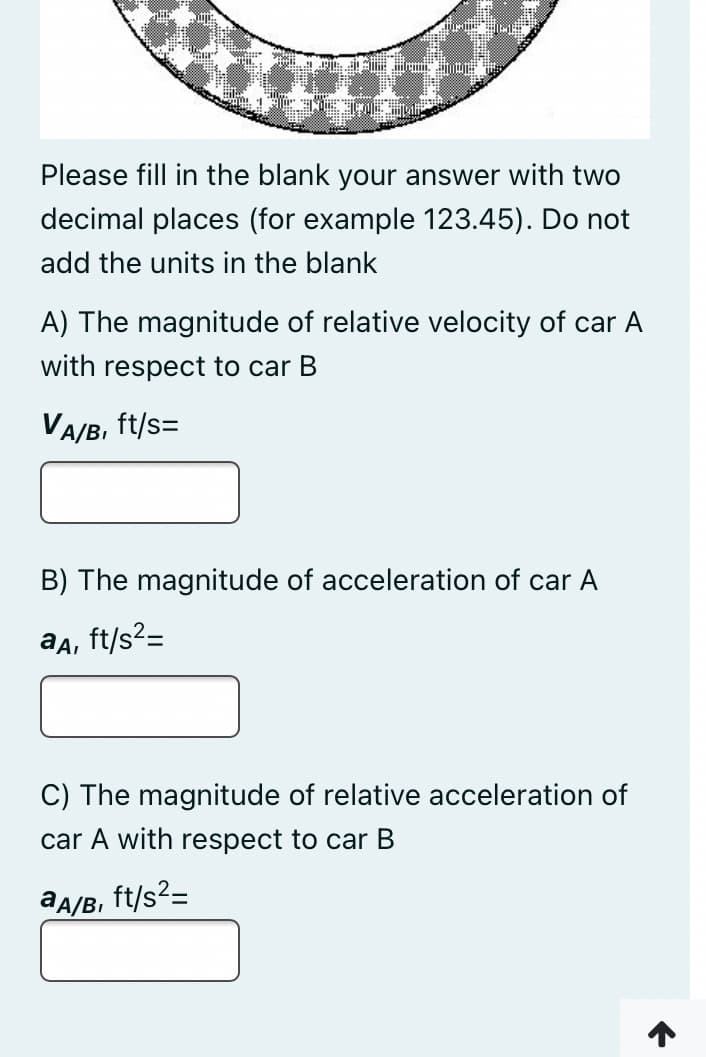 Please fill in the blank your answer with two
decimal places (for example 123.45). Do not
add the units in the blank
A) The magnitude of relative velocity of car A
with respect to car B
VA/B, ft/s=
B) The magnitude of acceleration of car A
aa, ft/s?=
C) The magnitude of relative acceleration of
car A with respect to car B
aA/B, ft/s2=
