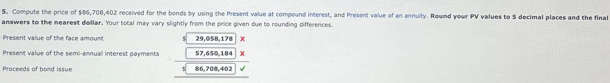 5. Compute the price of $86,708,402 received for the bonds by using the Present value at compound interest, and Present value of an annuity. Round your PV values to 5 decimal places and the final
answers to the nearest dollar. Your total may vary slightly from the price given due to rounding differences.
Present value of the face amount
29,058,178 X
Present value of the semi-annual interest payments
57,650,184 X
Proceeds of bond issue
86,708,402