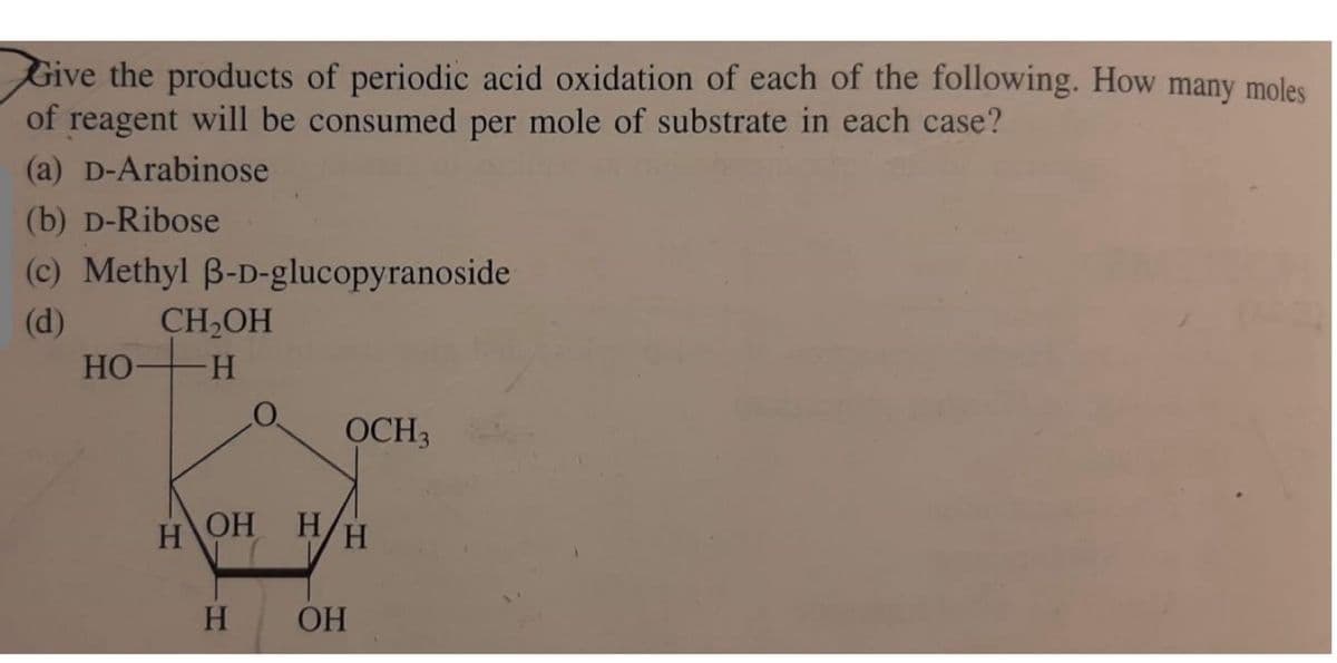 Give the products of periodic acid oxidation of each of the following. How many moles
of reagent will be consumed per mole of substrate in each case?
(a) D-Arabinose
(b) D-Ribose
(c) Methyl ẞ-D-glucopyranoside
(d)
CH₂OH
HO H
O
OCH 3
H
OH H
H
H
OH